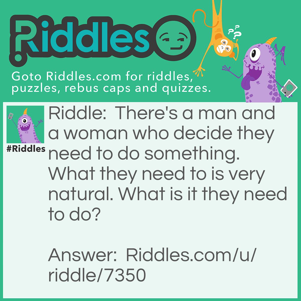 Riddle: There's a man and a woman who decide they need to do something. What they need to is very natural. What is it they need to do? Answer: Take a shower.