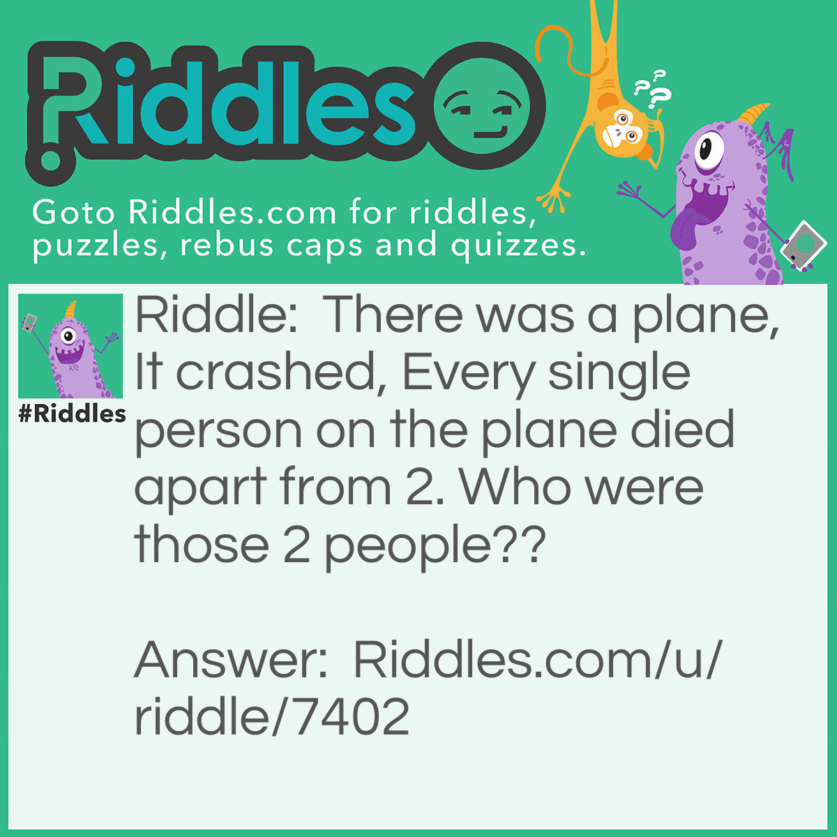 Riddle: There was a plane, It crashed, Every single person on the plane died apart from 2. Who were those 2 people?? Answer: The couple.