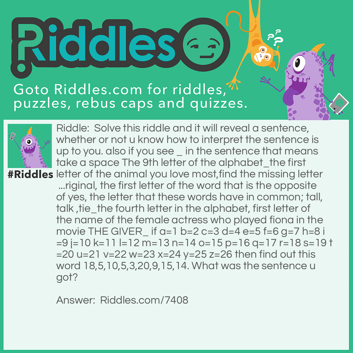 Riddle: Solve this riddle and it will reveal a sentence, whether or not u know how to interpret the sentence is up to you. also if you see _ in the sentence that means take a space The 9th letter of the alphabet_the first letter of the animal you love most,find the missing letter ...riginal, the first letter of the word that is the opposite of yes, the letter that these words have in common; tall,talk ,tie_the fourth letter in the alphabet, first letter of the name of the female actress who played fiona in the movie THE GIVER_ if a=1 b=2 c=3 d=4 e=5 f=6 g=7 h=8 i=9 j=10 k=11 l=12 m=13 n=14 o=15 p=16 q=17 r=18 s=19 t=20 u=21 v=22 w=23 x=24 y=25 z=26 then find out this word 18,5,10,5,3,20,9,15,14. What was the sentence u got? Answer: I don't do rejection.