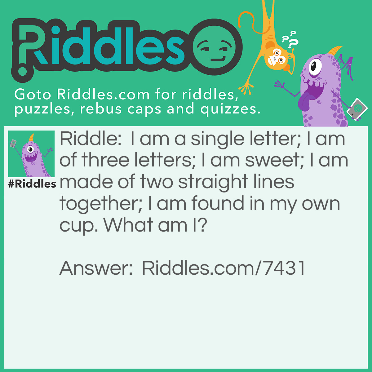 Riddle: I am a single letter; I am of three letters; I am sweet; I am made of two straight lines together; I am found in my own cup. What am I? Answer: The letter T. Tea, as "T" is a single letter and is made of two lines; and as tea is of three letters, sweet and found in a Teacup.