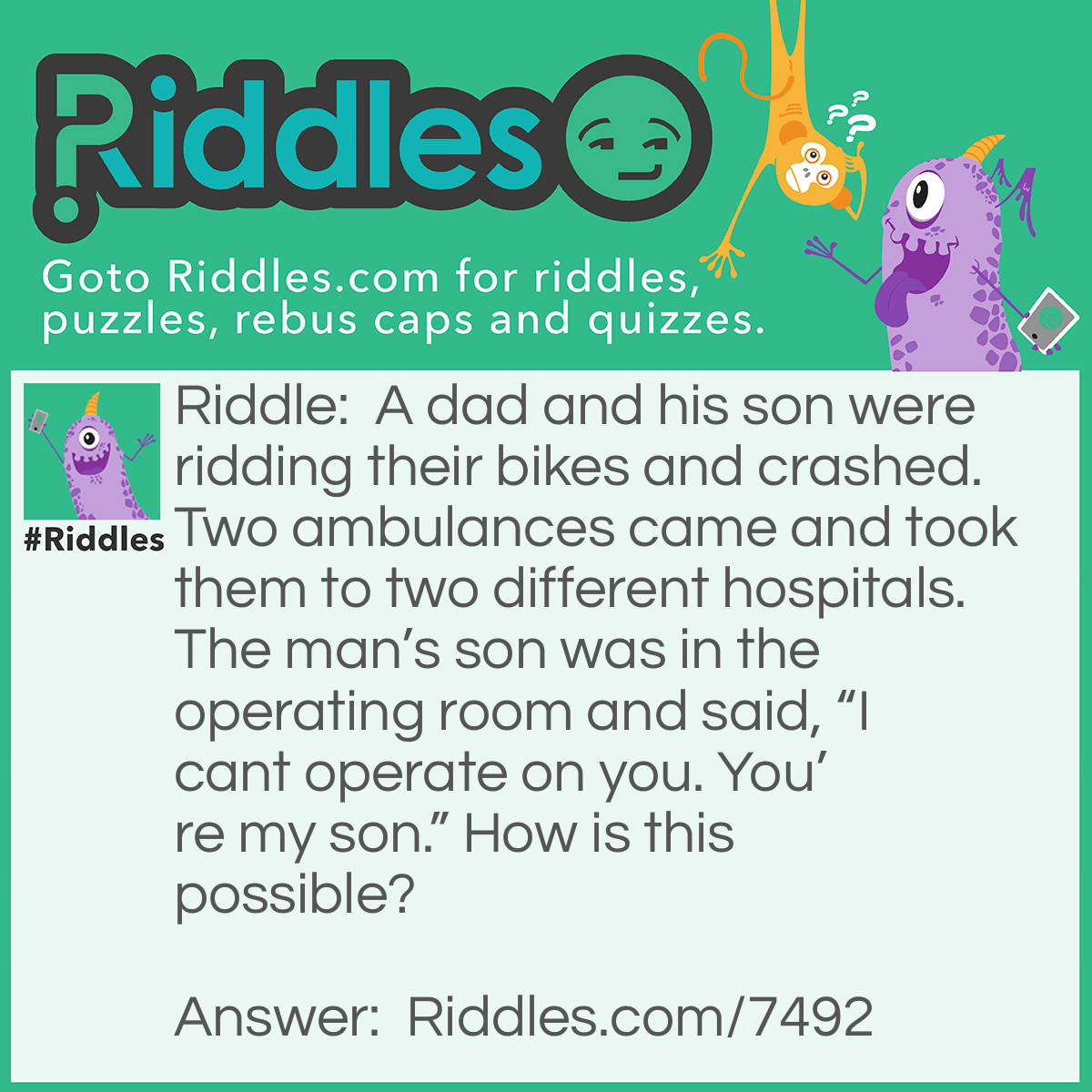 Riddle: A dad and his son were ridding their bikes and crashed. Two ambulances came and took them to two different hospitals. The man's son was in the operating room and said, "I cant operate on you. You're my son." How is this possible? Answer: The doctor is his son!