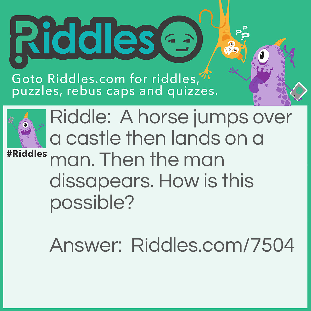 Riddle: A horse jumps over a castle then lands on a man. Then the man dissapears. How is this possible? Answer: They were playing chess.