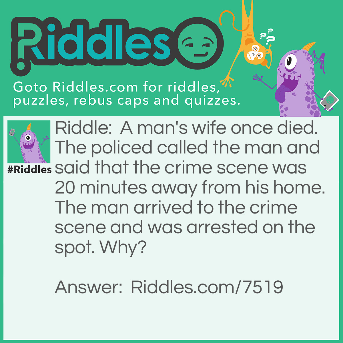 Riddle: A man's wife once died. The policed called the man and said that the crime scene was 20 minutes away from his home. The man arrived to the crime scene and was arrested on the spot. Why? Answer: Because the police did not give the man the exact location and only said that the crime scene was 20 minutes away.