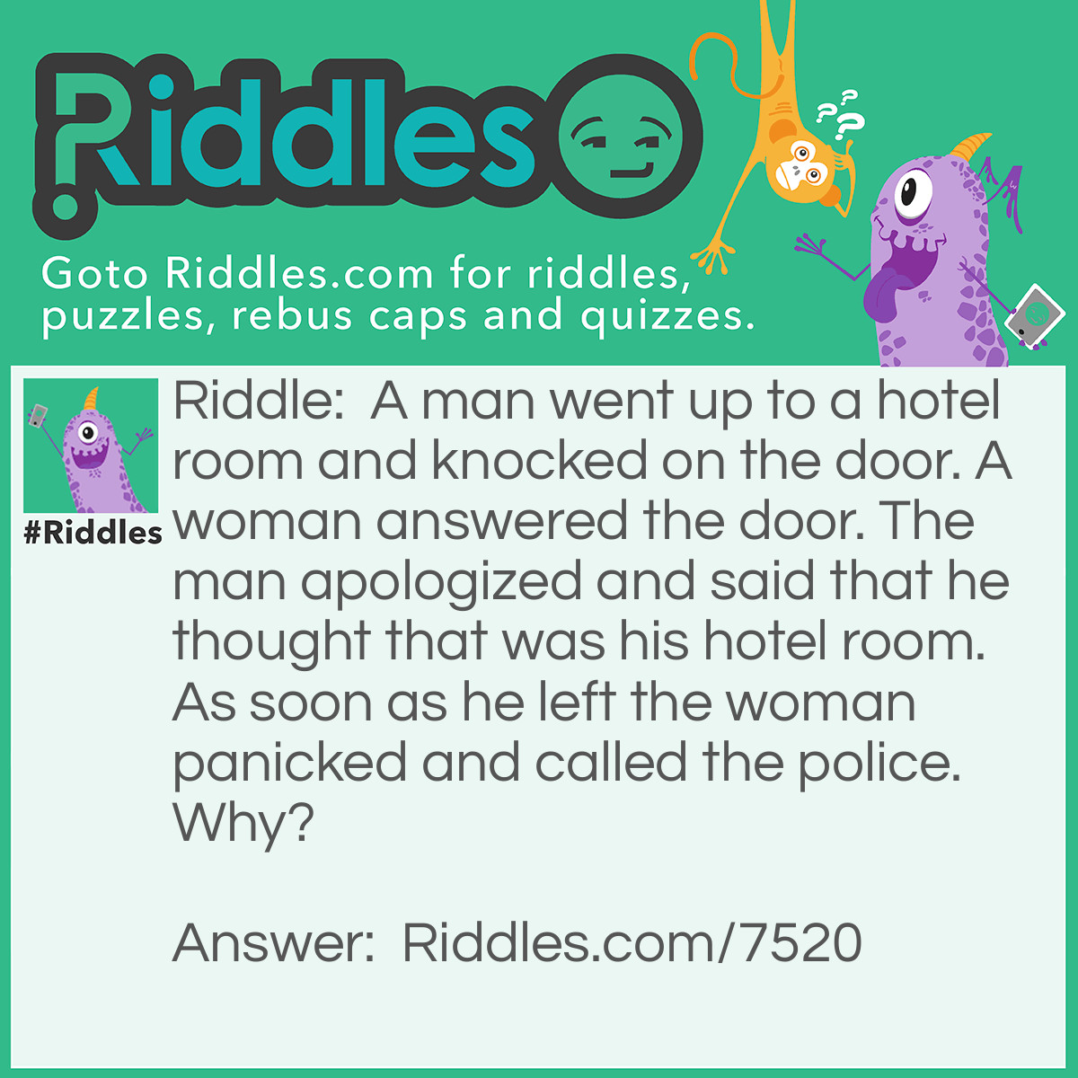 Riddle: A man went up to a hotel room and knocked on the door. A woman answered the door. The man apologized and said that he thought that was his hotel room. As soon as he left the woman panicked and called the police. Why? Answer: Because it is unusual to knock on your own door.