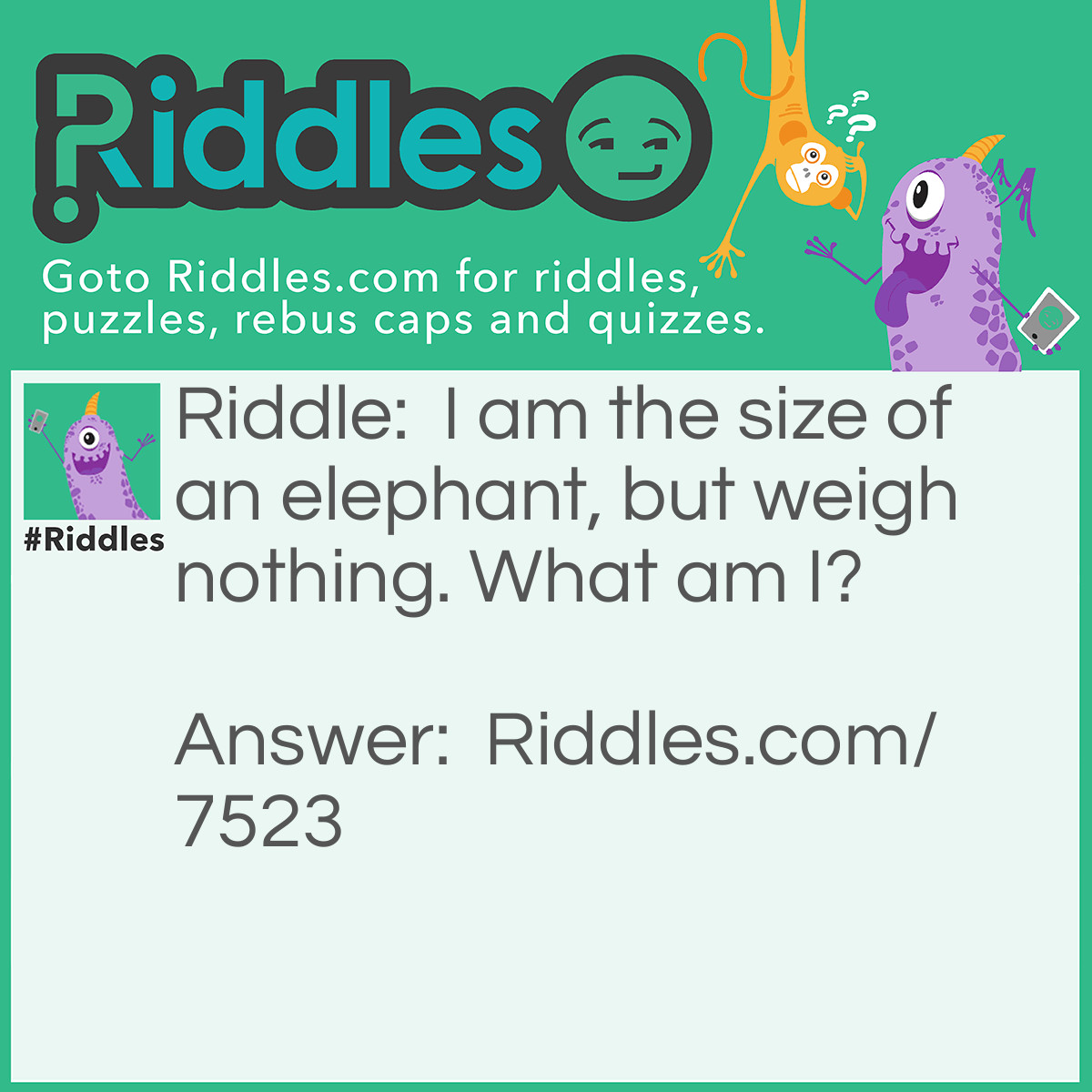 Riddle: I am the size of an elephant, but weigh nothing. What am I? Answer: A shadow.