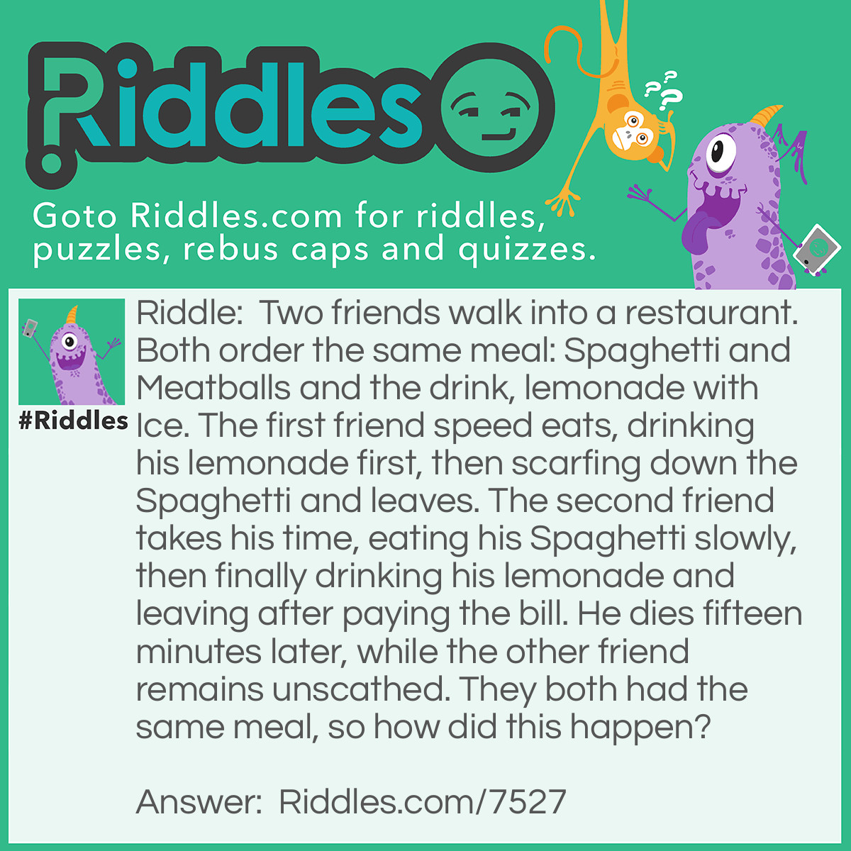 Riddle: Two friends walk into a restaurant. Both order the same meal: Spaghetti and Meatballs and the drink, lemonade with Ice. The first friend speed eats, drinking his lemonade first, then scarfing down the Spaghetti and leaves. The second friend takes his time, eating his Spaghetti slowly, then finally drinking his lemonade and leaving after paying the bill. He dies fifteen minutes later, while the other friend remains unscathed. They both had the same meal, so how did this happen? Answer: There was poison in the ice, and the second friend ate so slowly that the ice melted.