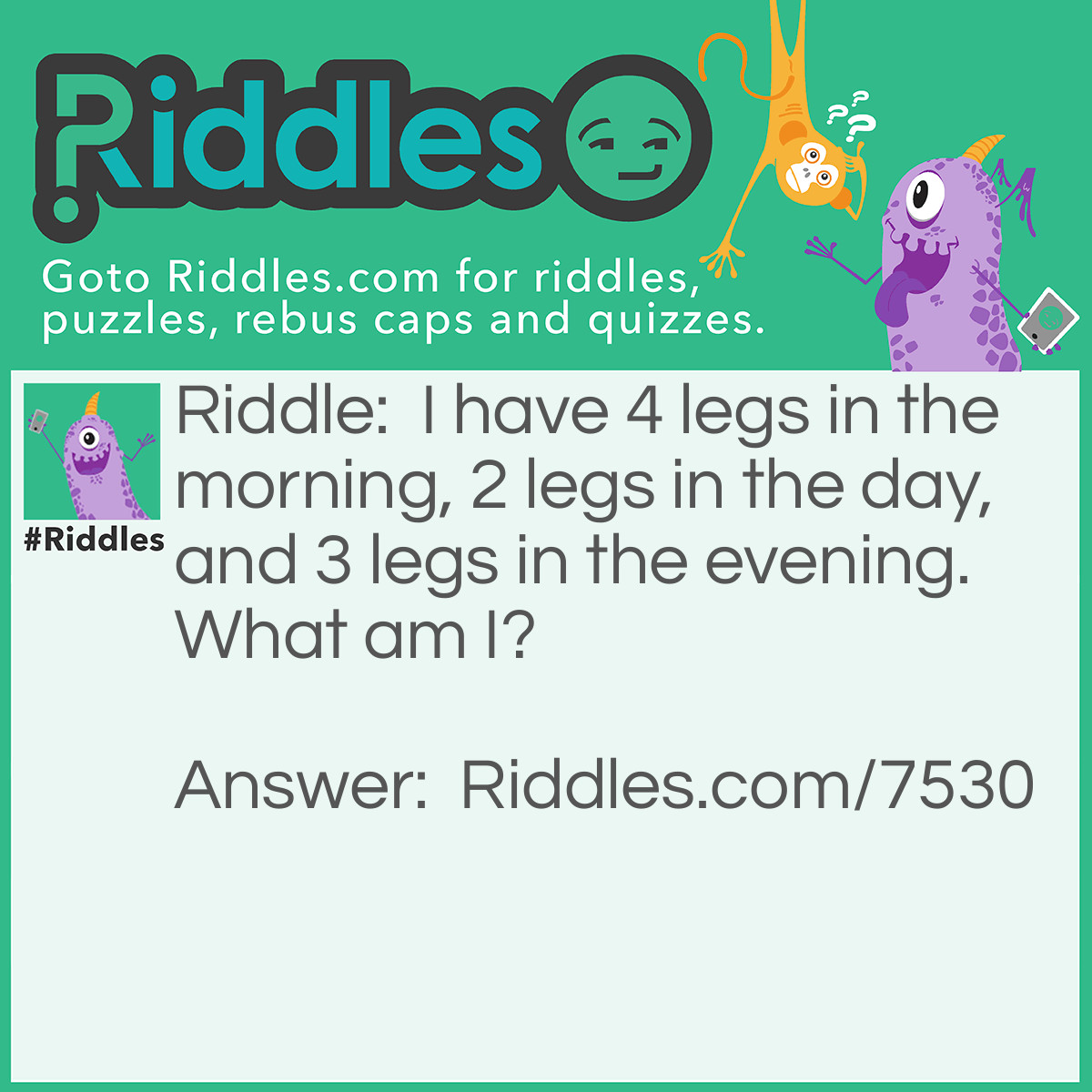 Riddle: I have 4 legs in the morning, 2 legs in the day, and 3 legs in the evening. What am I? Answer: A baby, a man, a old man.