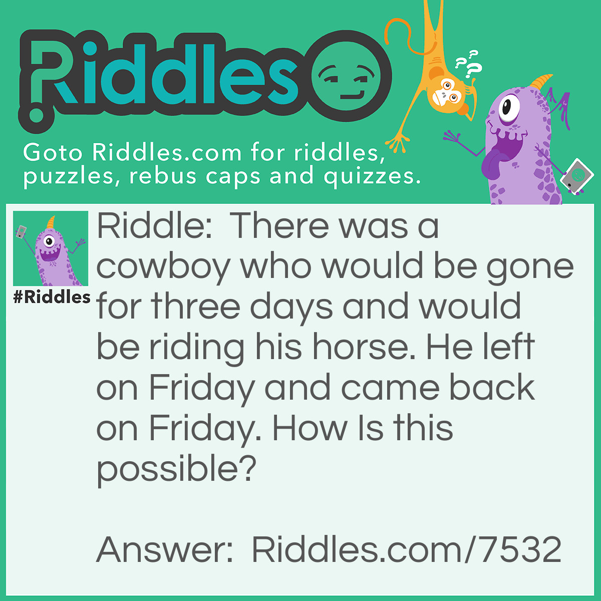 Riddle: There was a cowboy who would be gone for three days and would be riding his horse. He left on Friday and came back on Friday. How Is this possible? Answer: The man's horse was name was Friday.