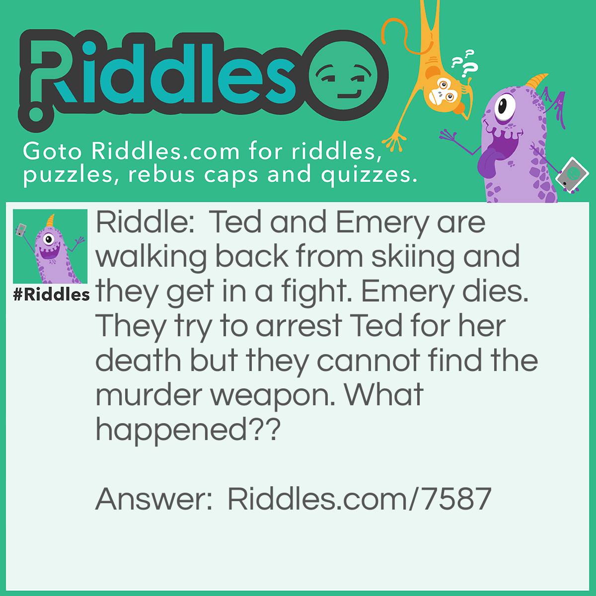 Riddle: Ted and Emery are walking back from skiing and they get in a fight. Emery dies. They try to arrest Ted for her death but they cannot find the murder weapon. What happened?? Answer: Ted killed her with an icicle. It melted so they couldn’t find the weapon.