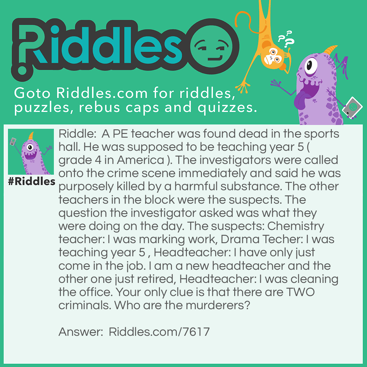 Riddle: A PE teacher was found dead in the sports hall. He was supposed to be teaching year 5 ( grade 4 in America ). The investigators were called onto the crime scene immediately and said he was purposely killed by a harmful substance. The other teachers in the block were the suspects. The question the investigator asked was what they were doing on the day. The suspects: Chemistry teacher: I was marking work, Drama Techer: I was teaching year 5 , Headteacher: I have only just come in the job. I am a new headteacher and the other one just retired, Headteacher: I was cleaning the office. Your only clue is that there are TWO criminals. Who are the murderers? Answer: It was the drama teacher and the 2nd headteacher on the list! The drama teacher couldn’t have been teaching year 5 as the PE teacher was! The headteacher couldn’t have been cleaning the office as he has retired! You can be glad to know they are now in prison serving for there horrifying deeds. Thank you for trying the riddle! Be sure to pass it on to your friends and family and see how they get on with this.