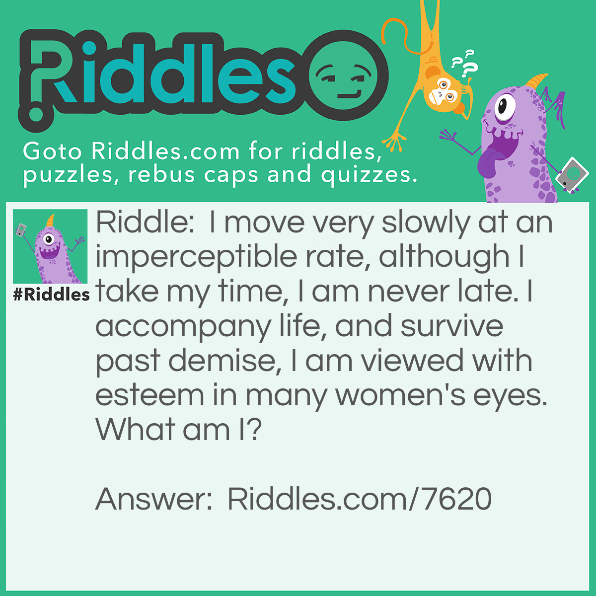 Riddle: I move very slowly at an imperceptible rate, although I take my time, I am never late. I accompany life, and survive past demise, I am viewed with esteem in many women's eyes. What am I? Answer: Your hair!