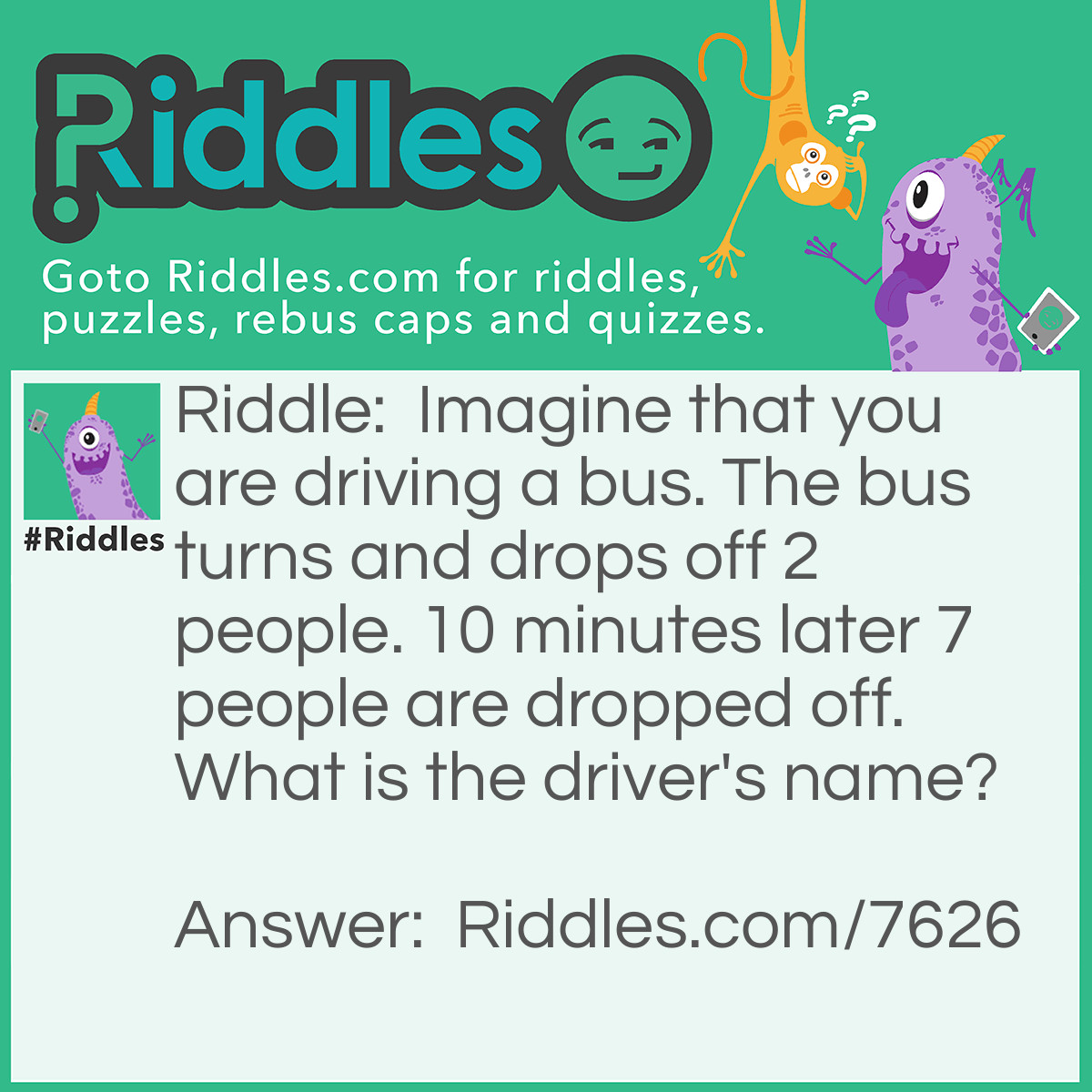 Riddle: Imagine that you are driving a bus. The bus turns and drops off 2 people. 10 minutes later 7 people are dropped off. What is the driver's name? Answer: Whatever your name is because u are driving.