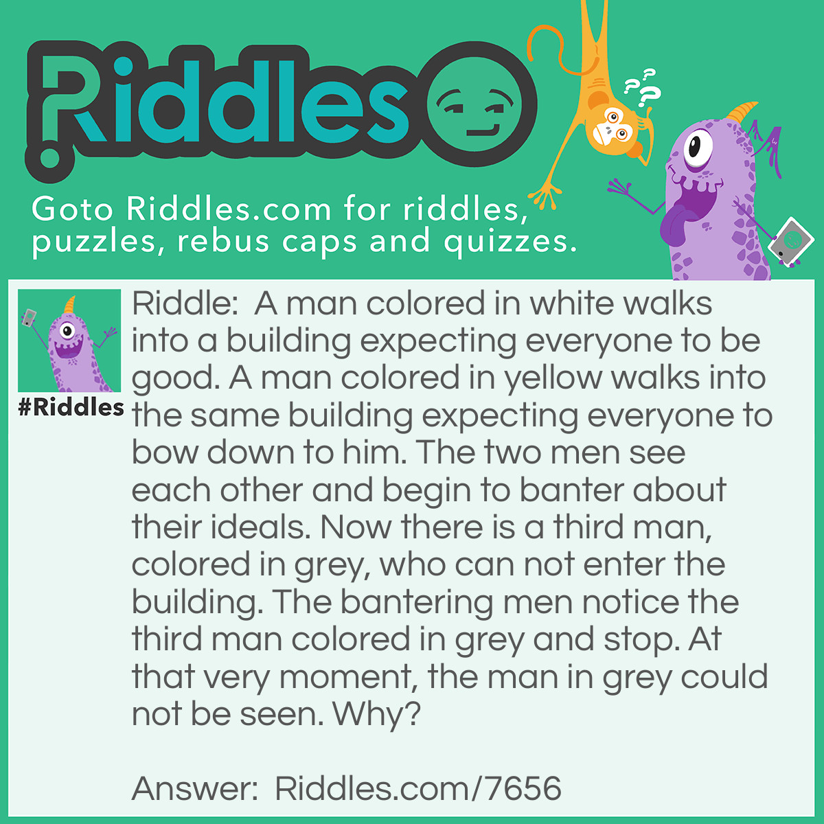 Riddle: A man colored in white walks into a building expecting everyone to be good. A man colored in yellow walks into the same building expecting everyone to bow down to him. The two men see each other and begin to banter about their ideals. Now there is a third man, colored in grey, who can not enter the building. The bantering men notice the third man colored in grey and stop. At that very moment, the man in grey could not be seen. Why? Answer: The three colors in the riddle represent three kinds of people. The white represents someone that is pure and is oblivious to the world, as stated in the riddle, “he expects everyone to be good”. The man in yellow is one who was spoiled throughout his life, being very rich. This is represented by the fact that he wanted everyone to bow to him. The man in grey never existed to begin with. He only existed once the two men with differing opinions began to banter. It was a good versus money stance. The grey man could not enter the building because the grey represented haziness or a moral decay of people. This is why he could not enter the civilized building. Once the two ideals stopped clashing, the moral decay disappeared. That is why the man in grey disappeared.