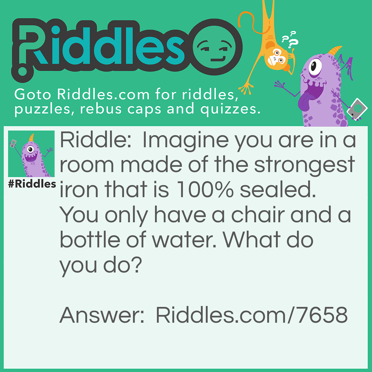 Riddle: Imagine you are in a room made of the strongest iron that is 100% sealed. You only have a chair and a bottle of water. What do you do? Answer: Stop imagining!