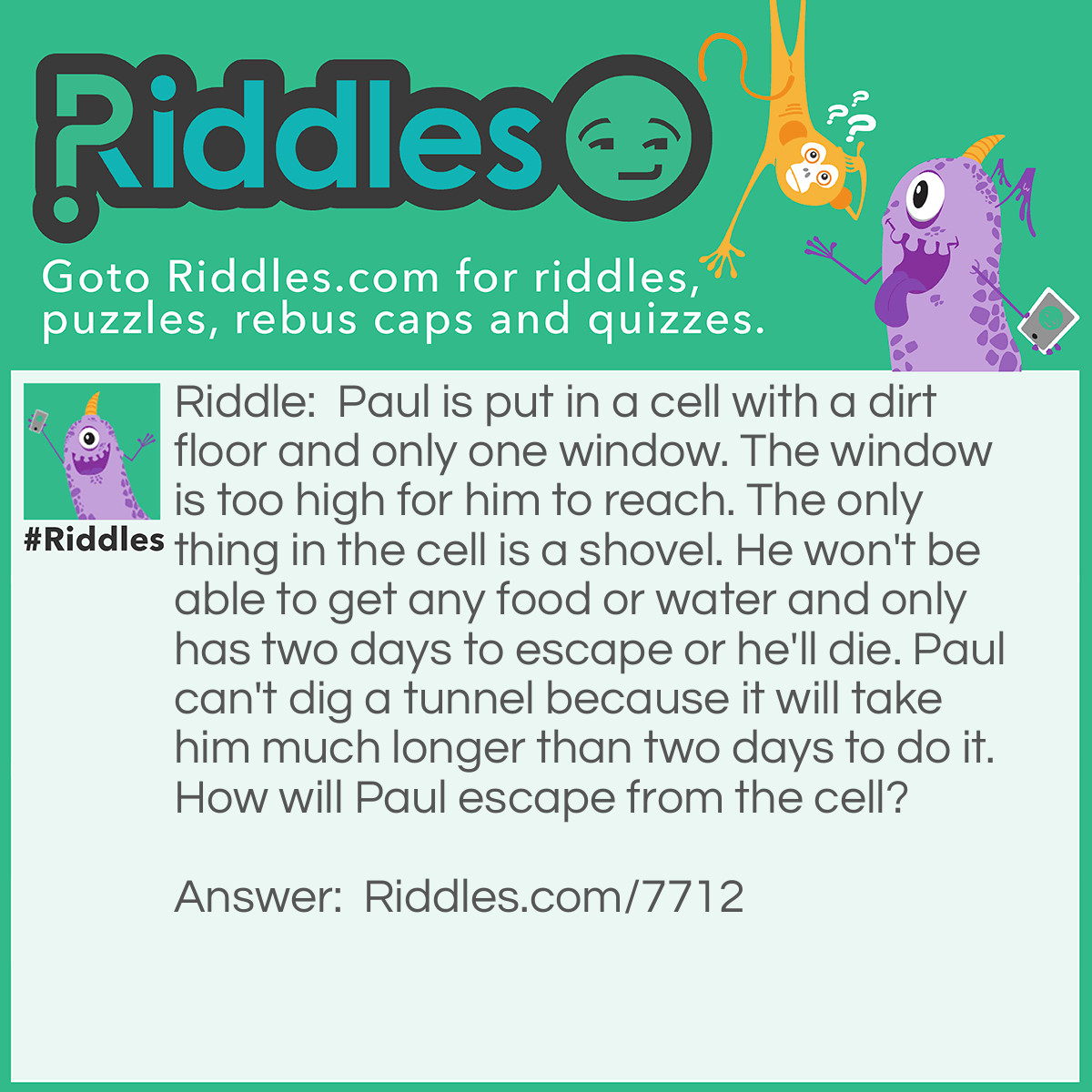 Riddle: Paul is put in a cell with a dirt floor and only one window. The window is too high for him to reach. The only thing in the cell is a shovel. He won't be able to get any food or water and only has two days to escape or he'll die. Paul can't dig a tunnel because it will take him much longer than two days to do it. How will Paul escape from the cell? Answer: Paul has to use the shovel to create a pile of dirt under the window so he can climb up onto it and escape from the cell.