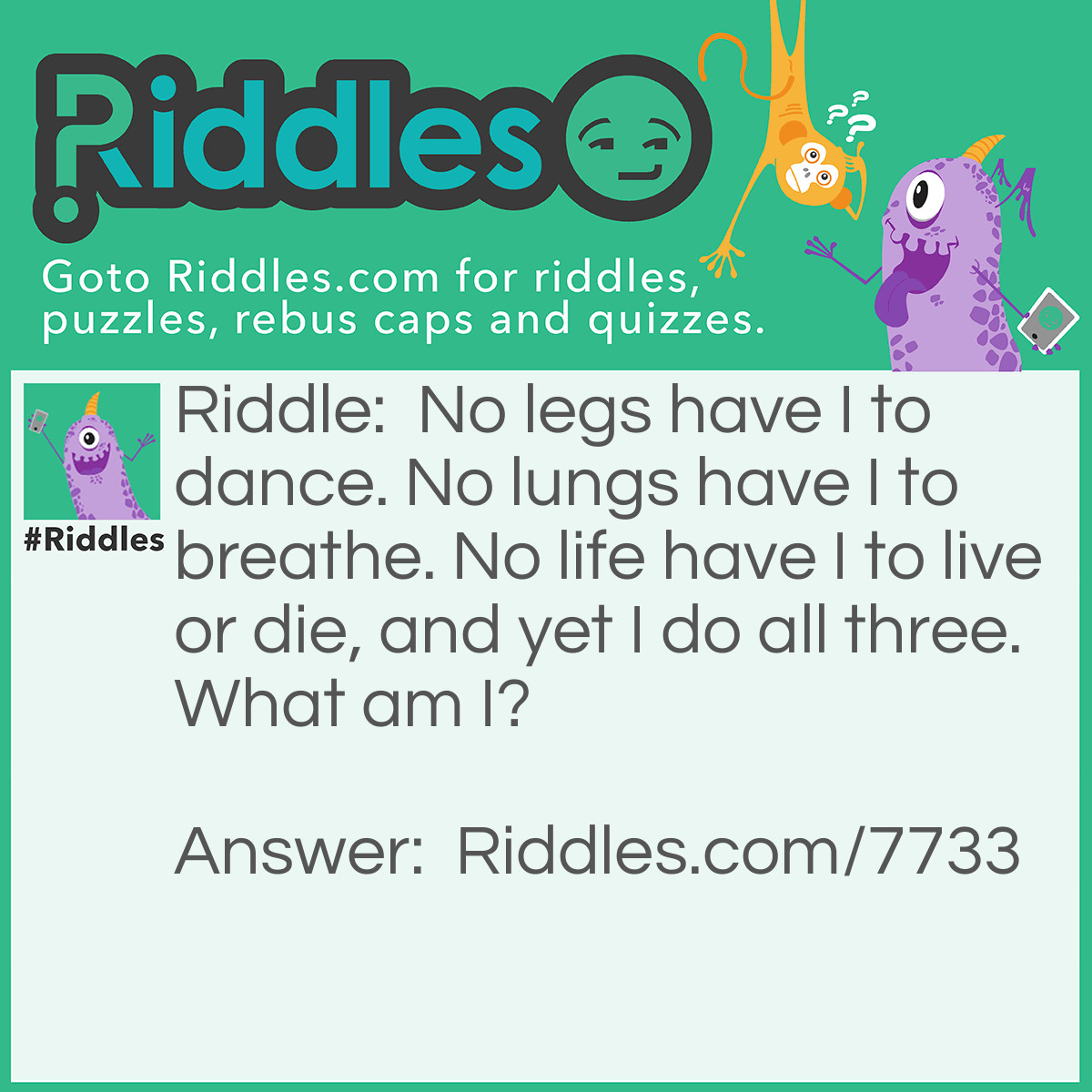 Riddle: No legs have I to dance. No lungs have I to breathe. No life have I to live or die, and yet I do all three. What am I? Answer: A flame.