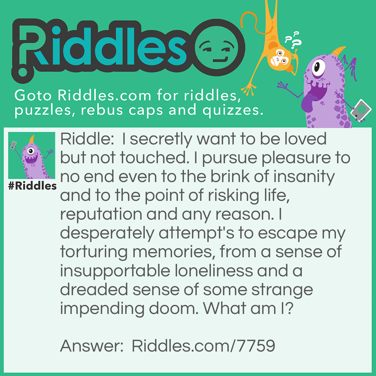 Riddle: I secretly want to be loved but not touched. I pursue pleasure to no end even to the brink of insanity and to the point of risking life, reputation and any reason. I desperately attempt's to escape my torturing memories, from a sense of insupportable loneliness and a dreaded sense of some strange impending doom. What am I? Answer: An Addict.