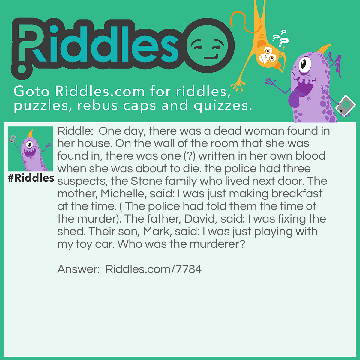 Riddle: One day, there was a dead woman found in her house. On the wall of the room that she was found in, there was one (?) written in her own blood when she was about to die. the police had three suspects, the Stone family who lived next door. The mother, Michelle, said: I was just making breakfast at the time. ( The police had told them the time of the murder). The father, David, said: I was fixing the shed. Their son, Mark, said: I was just playing with my toy car. Who was the murderer? Answer: The murderer was Mark because of the ? on the wall. Question Mark. Get it?