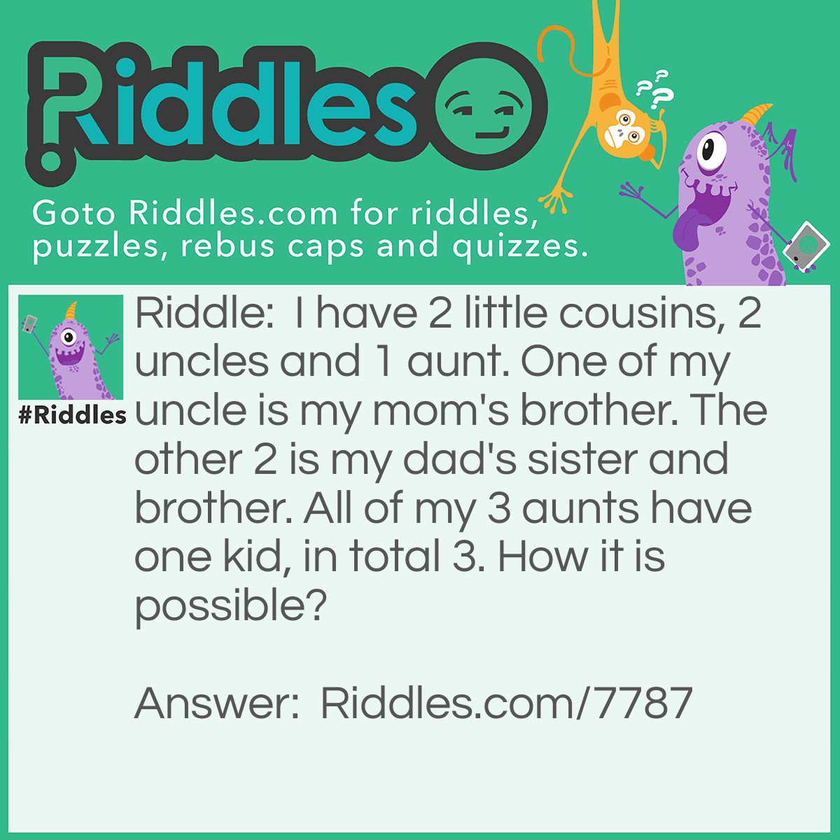 Riddle: I have 2 little cousins, 2 uncles and 1 aunt. One of my uncle is my mom's brother. The other 2 is my dad's sister and brother. All of my 3 aunts have one kid, in total 3. How it is possible? Answer: Because one of my cousins wasn't a kid. It was a teenager. The other two was only kids.