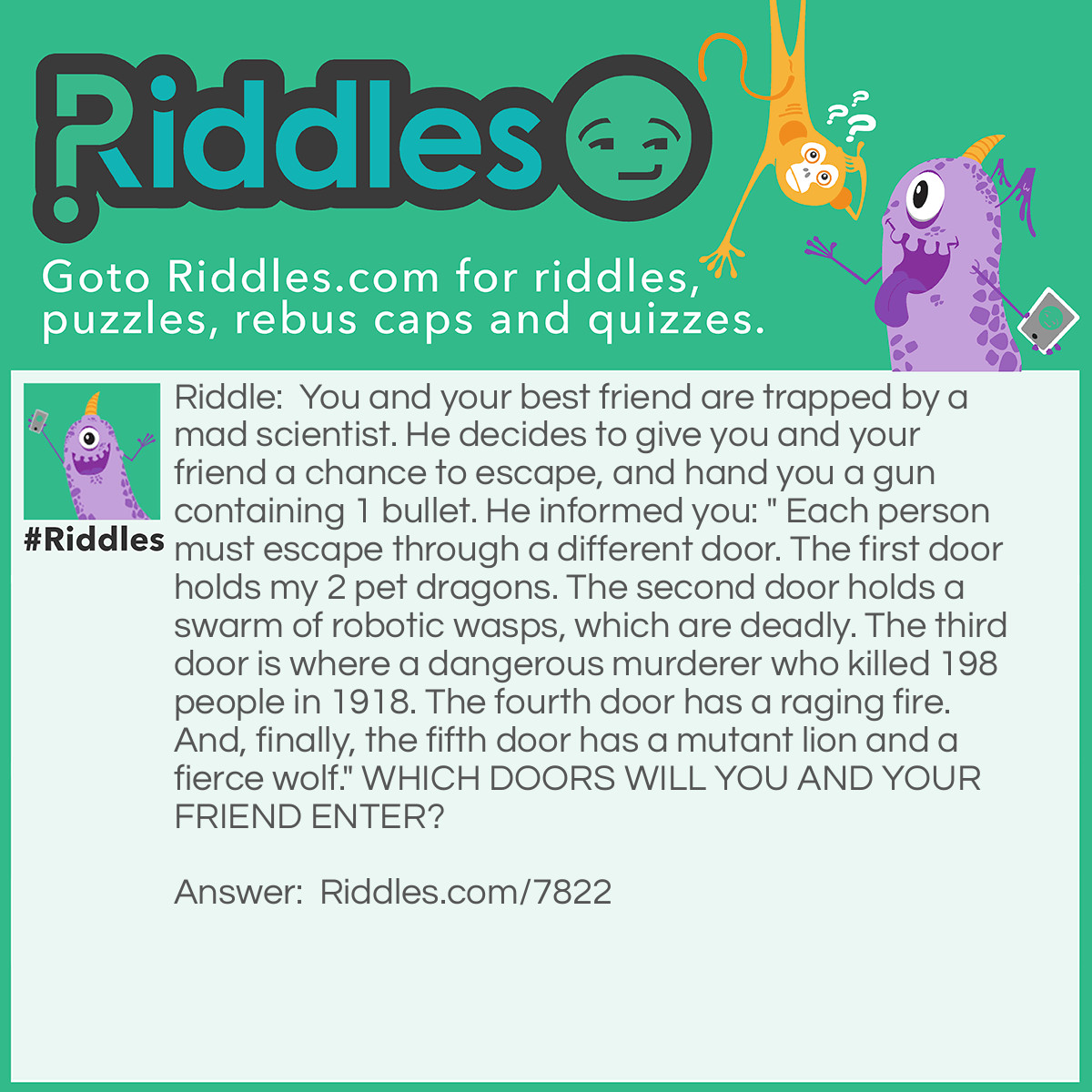 Riddle: You and your best friend are trapped by a mad scientist. He decides to give you and your friend a chance to escape, and hand you a gun containing 1 bullet. He informed you: " Each person must escape through a different door. The first door holds my 2 pet dragons. The second door holds a swarm of robotic wasps, which are deadly. The third door is where a dangerous murderer who killed 198 people in 1918. The fourth door has a raging fire. And, finally, the fifth door has a mutant lion and a fierce wolf." WHICH DOORS WILL YOU AND YOUR FRIEND ENTER? Answer: The third and fifth door. The murder sure sound dangerous, but he's probably dead. 1918 is a very long time ago. And the mutant lion, who is stronger, must have killed the weaker wolf for meat. So, shoot the lion, then you're free!