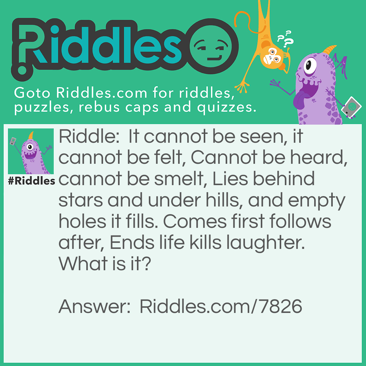 Riddle: It cannot be seen, it cannot be felt, Cannot be heard, cannot be smelt, Lies behind stars and under hills, and empty holes it fills. Comes first follows after, Ends life kills laughter. What is it? Answer: Darkness