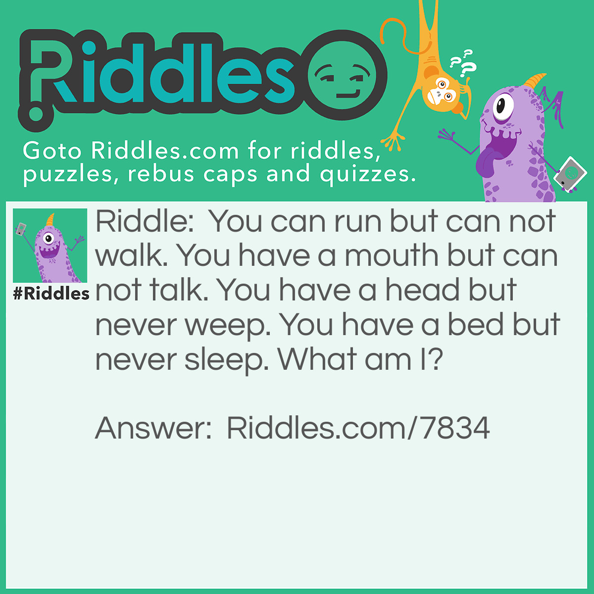 Riddle: You can run but can not walk. You have a mouth but can not talk. You have a head but never weep. You have a bed but never sleep. What am I? Answer: A river.