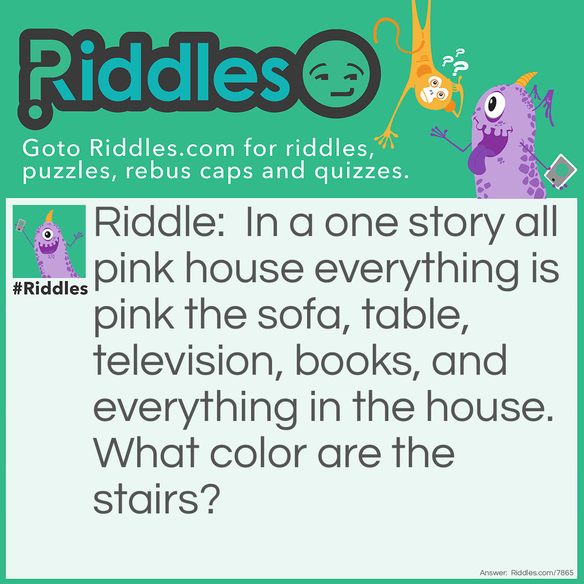 Riddle: In a one story all pink house everything is pink the sofa, table, television, books, and everything in the house. What color are the stairs? Answer: There are no stairs. It says one story house.