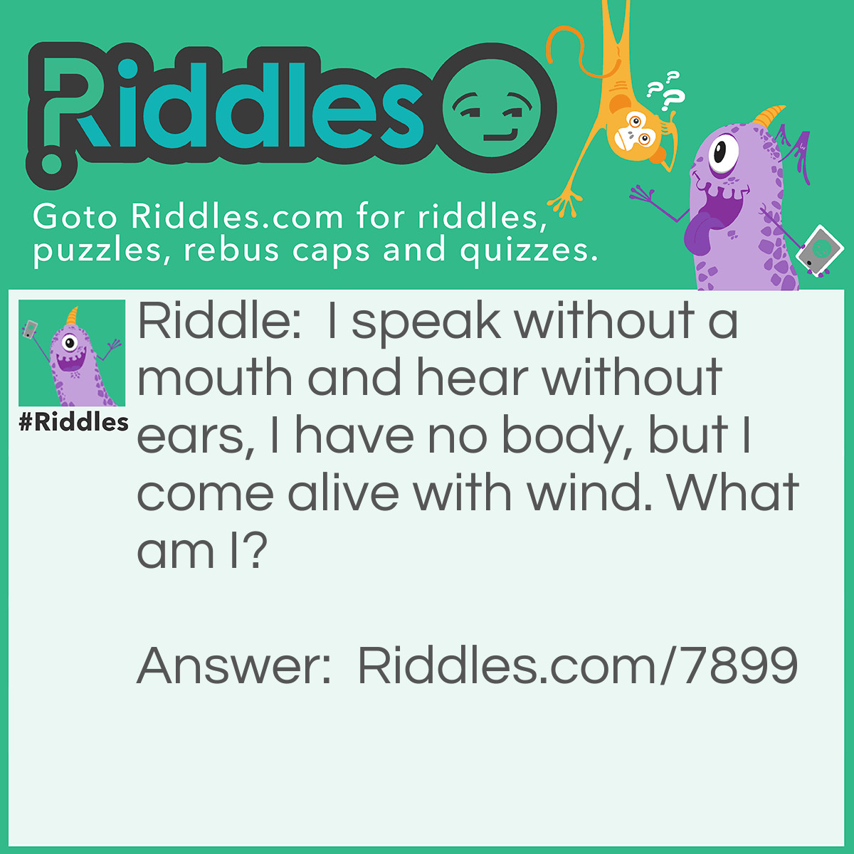 Riddle: I speak without a mouth and hear without ears, I have no body, but I come alive with wind. What am I? Answer: An echo.