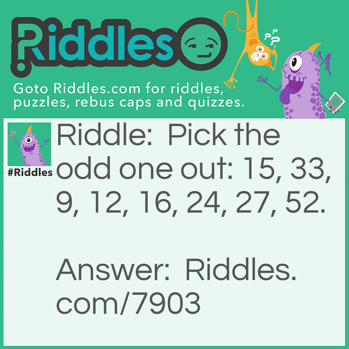 Riddle: Pick the odd one out: 15, 33, 9, 12, 16, 24, 27, 52. Answer: 16. All the others can be divided by 3 while 16 cannot.