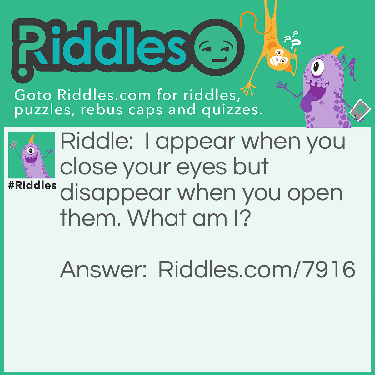 Riddle: I appear when you close your eyes but disappear when you open them. What am I? Answer: A dream.