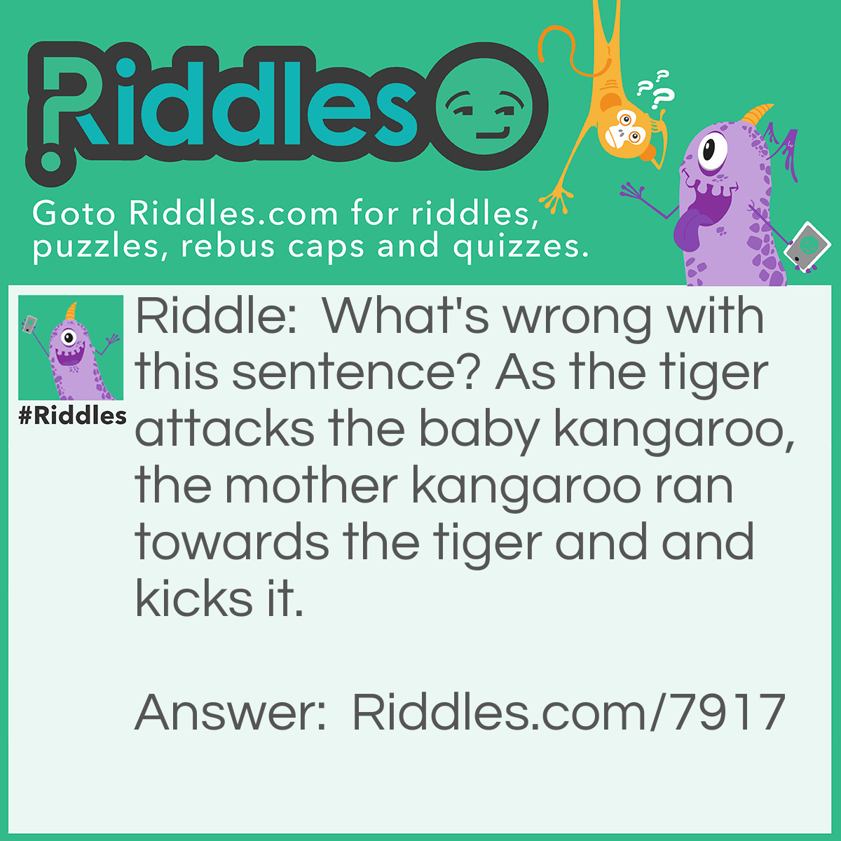 Riddle: What's wrong with this sentence? As the tiger attacks the baby kangaroo, the mother kangaroo ran towards the tiger and and kicks it. Answer: A kangaroo doesn't run, it only leaps/jumps.