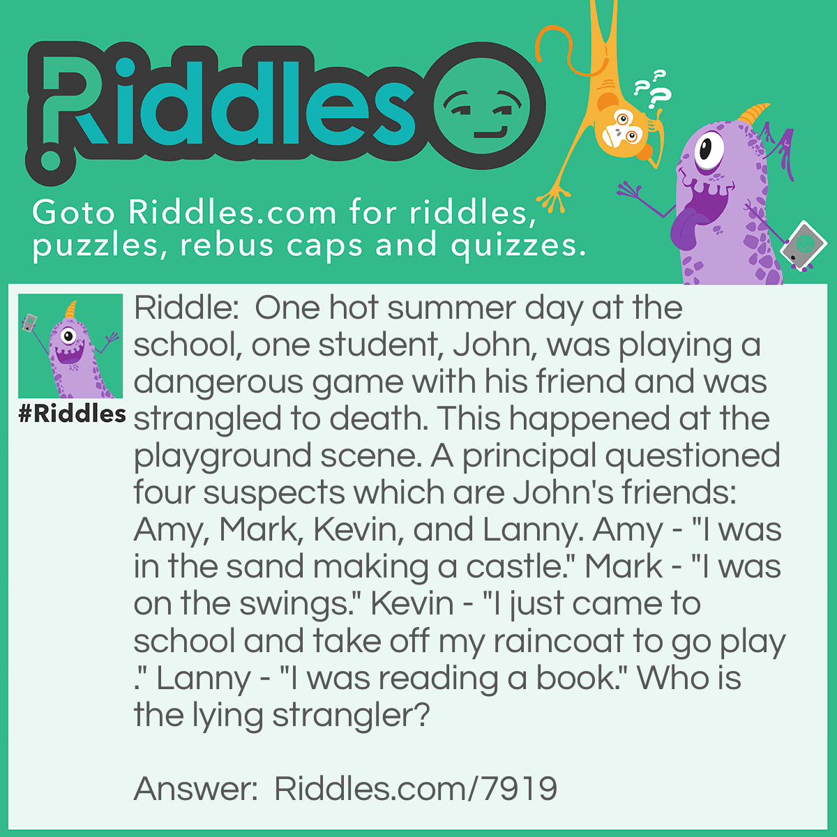 Riddle: One hot summer day at the school, one student, John, was playing a dangerous game with his friend and was strangled to death. This happened at the playground scene. A principal questioned four suspects which are John's friends: Amy, Mark, Kevin, and Lanny. Amy - "I was in the sand making a castle." Mark - "I was on the swings." Kevin - "I just came to school and take off my raincoat to go play." Lanny - "I was reading a book." Who is the lying strangler? Answer: Kevin is a lying strangler . No one wears raincoats on hot SUMMER days.