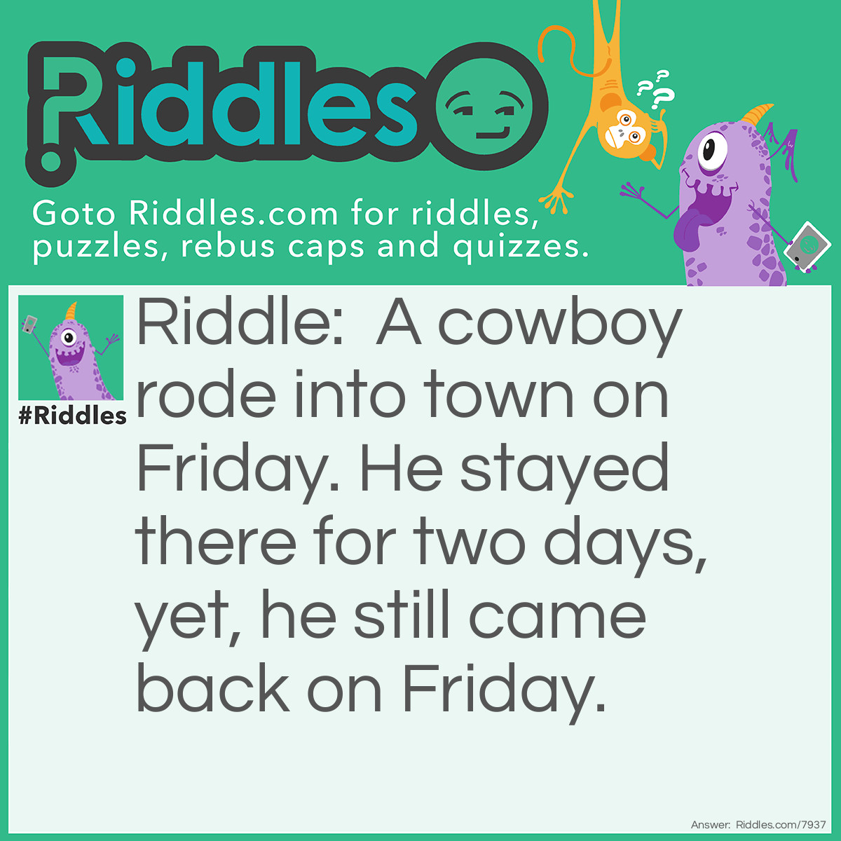 Riddle: A cowboy rode into town on Friday. He stayed there for two days, yet, he still came back on Friday. Answer: His horse's name was Friday.