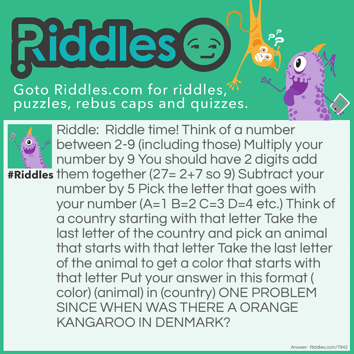 Riddle: Riddle time! Think of a number between 2-9 (including those) Multiply your number by 9 You should have 2 digits add them together (27= 2+7 so 9) Subtract your number by 5 Pick the letter that goes with your number (A=1 B=2 C=3 D=4 etc.) Think of a country starting with that letter Take the last letter of the country and pick an animal that starts with that letter Take the last letter of the animal to get a color that starts with that letter Put your answer in this format (color) (animal) in (country) ONE PROBLEM SINCE WHEN WAS THERE A ORANGE KANGAROO IN DENMARK? Answer: When you multiply the number when added it will always equal 9 9-5 =4 4=D Denmark is the most well known area that starts with d K =kangaroo O=orange Orange Kangaroo In Denmark