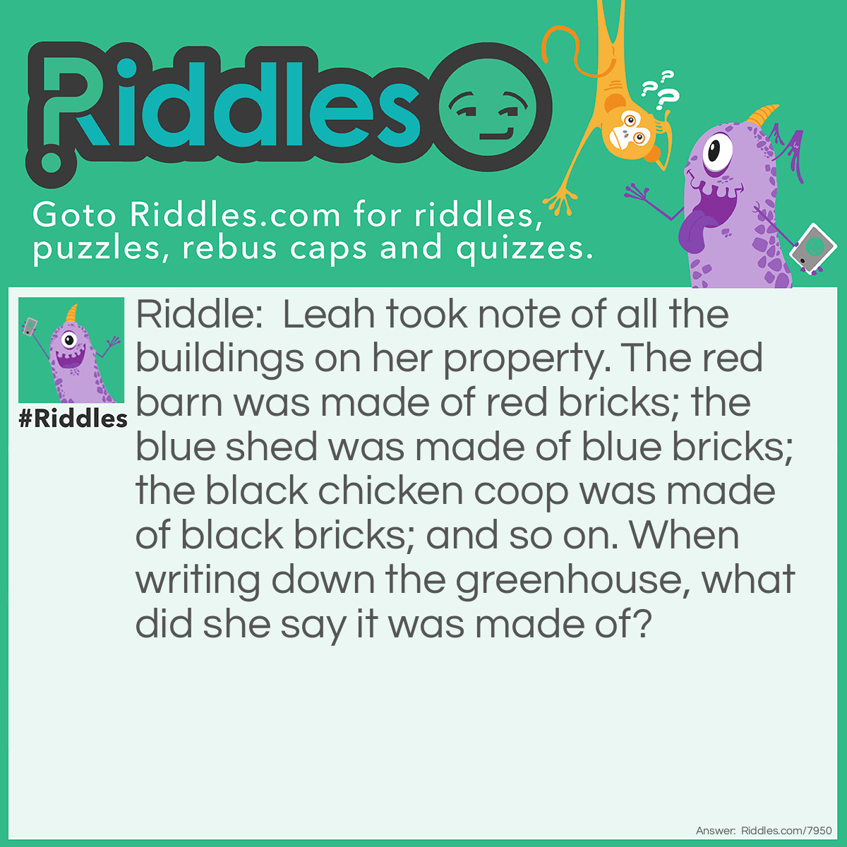 Riddle: Leah took note of all the buildings on her property. The red barn was made of red bricks; the blue shed was made of blue bricks; the black chicken coop was made of black bricks; and so on. When writing down the greenhouse, what did she say it was made of? Answer: Glass!! If it were made of bricks, then no light would be able to reach the plants!