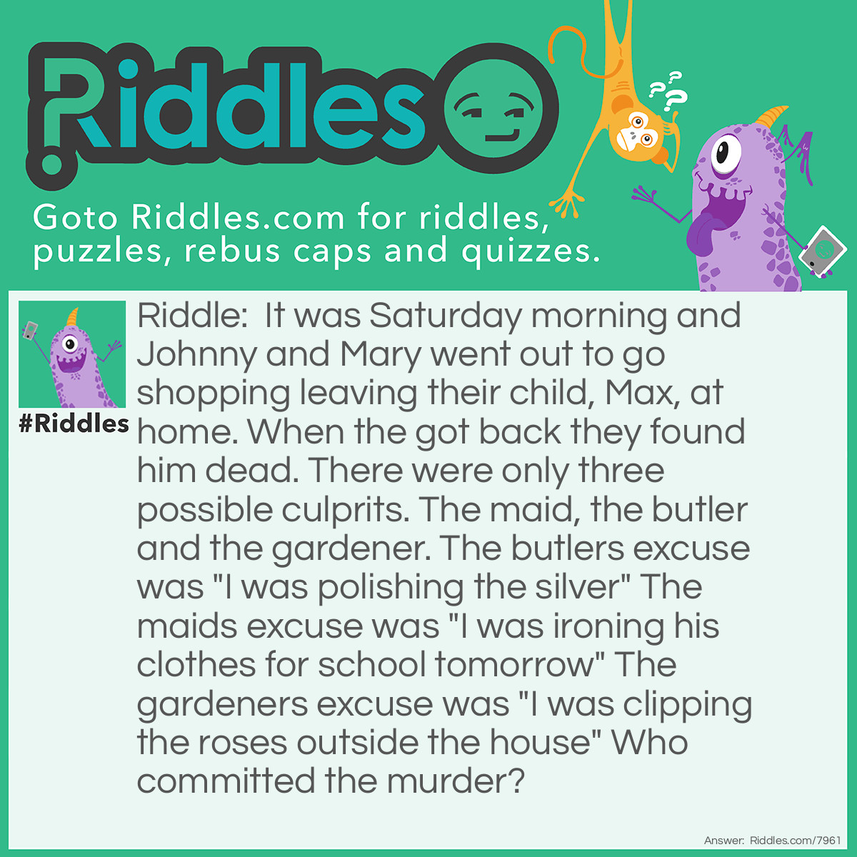 Riddle: It was Saturday morning and Johnny and Mary went out to go shopping leaving their child, Max, at home. When the got back they found him dead. There were only three possible culprits. The maid, the butler and the gardener. The butlers excuse was "I was polishing the silver" The maids excuse was "I was ironing his clothes for school tomorrow" The gardeners excuse was "I was clipping the roses outside the house" Who committed the murder? Answer: The maid, because she said she was ironing his clothes for school the next day. It was a Saturday morning and there is no school on a Sunday. So she killed max.