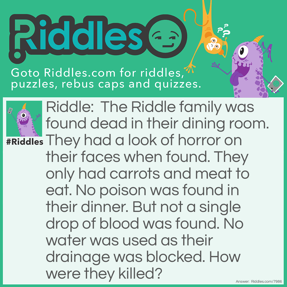 Riddle: The Riddle family was found dead in their dining room. They had a look of horror on their faces when found. They only had carrots and meat to eat. No poison was found in their dinner. But not a single drop of blood was found. No water was used as their drainage was blocked. How were they killed? Answer: They were killed by Lord Voldemort, using the killing curse. Or, they were choked from the bulky carrots in their supper.