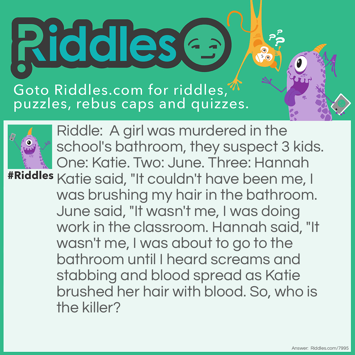 Riddle: A girl was murdered in the school's bathroom, they suspect 3 kids. One: Katie. Two: June. Three: Hannah Katie said, "It couldn't have been me, I was brushing my hair in the bathroom. June said, "It wasn't me, I was doing work in the classroom. Hannah said, "It wasn't me, I was about to go to the bathroom until I heard screams and stabbing and blood spread as Katie brushed her hair with blood. So, who is the killer? Answer: The answer is Katie, because she was in the bathroom to hide evidence but the evidence was on her and was too late to deny it.