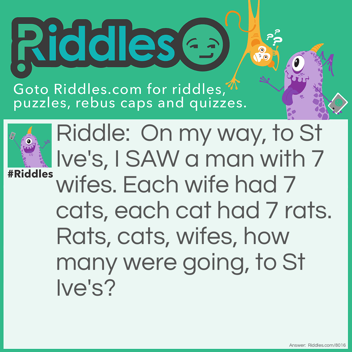 Riddle: On my way, to St Ive's, I SAW a man with 7 wifes. Each wife had 7 cats, each cat had 7 rats. Rats, cats, wifes, how many were going, to St Ive's? Answer: One. You saw a man w/ 7 wifes. They're not going to St Ive's.