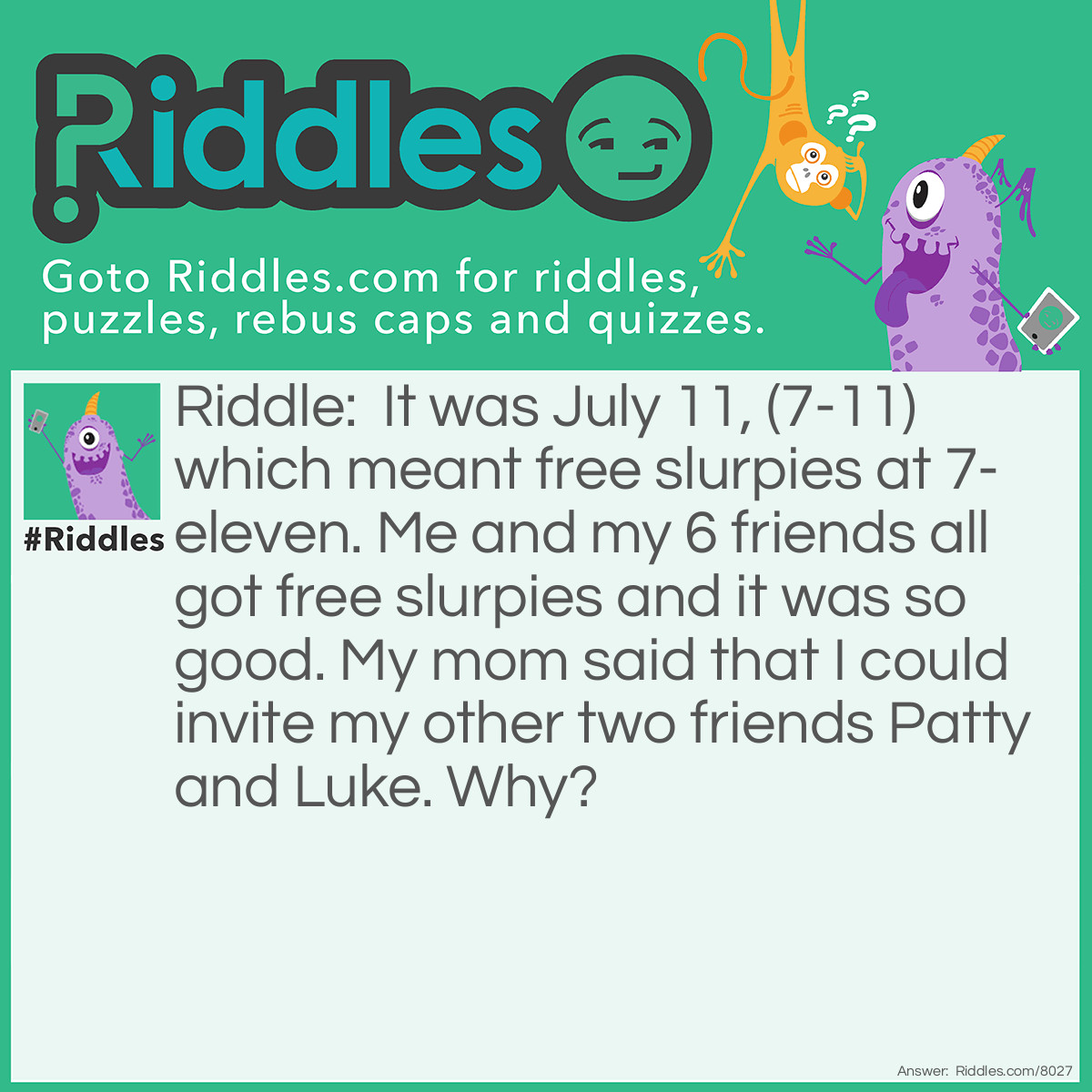 Riddle: It was July 11, (7-11) which meant free slurpies at 7- eleven. Me and my 6 friends all got free slurpies and it was so good. My mom said that I could invite my other two friends Patty and Luke. Why? Answer: Because it’s 7-11 7 kids. But add 2 more kids and it’s 9-11 which is deadly.