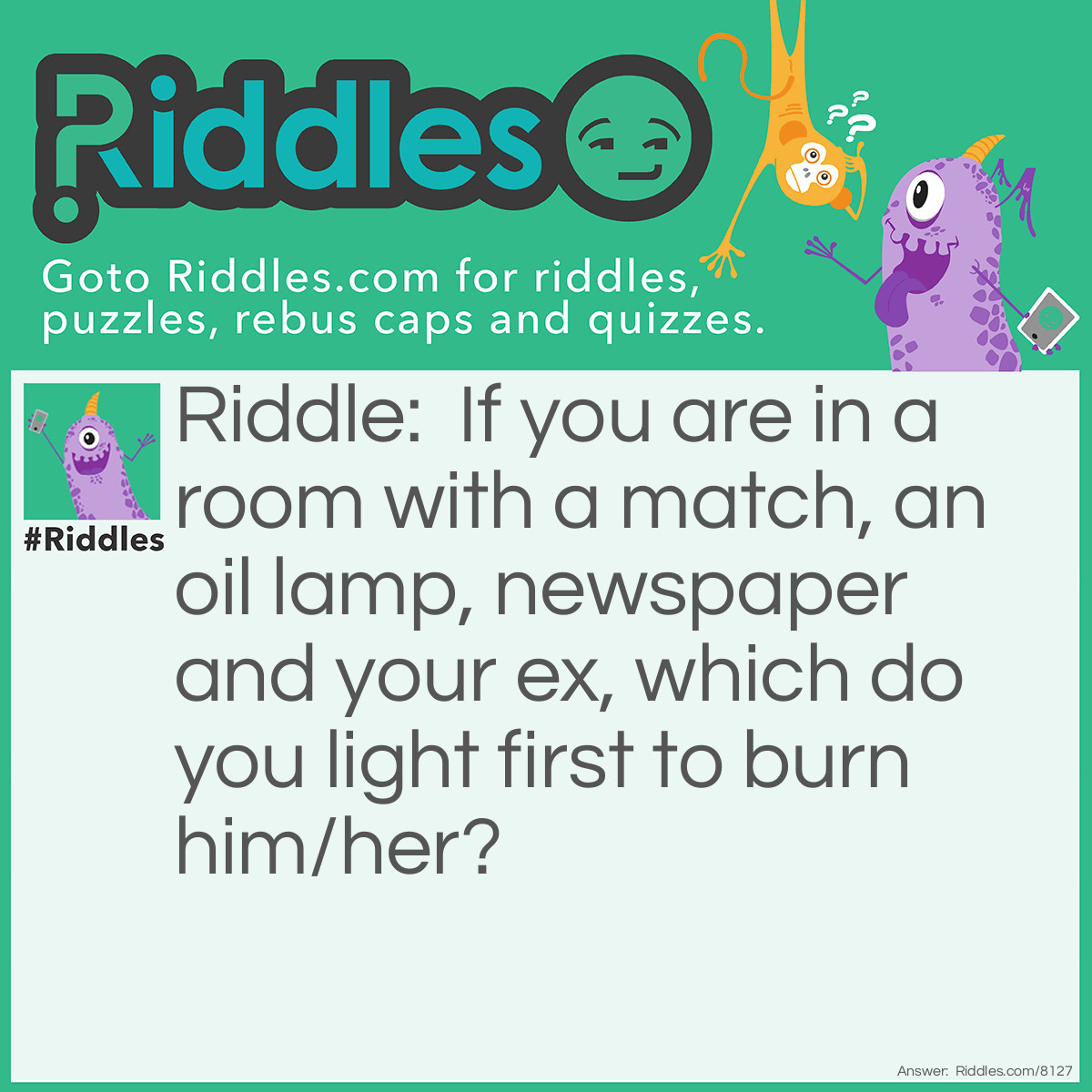 Riddle: If you are in a room with a match, an oil lamp, newspaper and your ex, which do you light first to burn him/her? Answer: The match! You can’t light anything else before that!