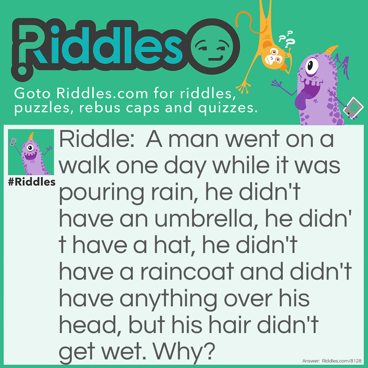 Riddle: A man went on a walk one day while it was pouring rain, he didn't have an umbrella, he didn't have a hat, he didn't have a raincoat and didn't have anything over his head, but his hair didn't get wet. Why? Answer: We was bald.