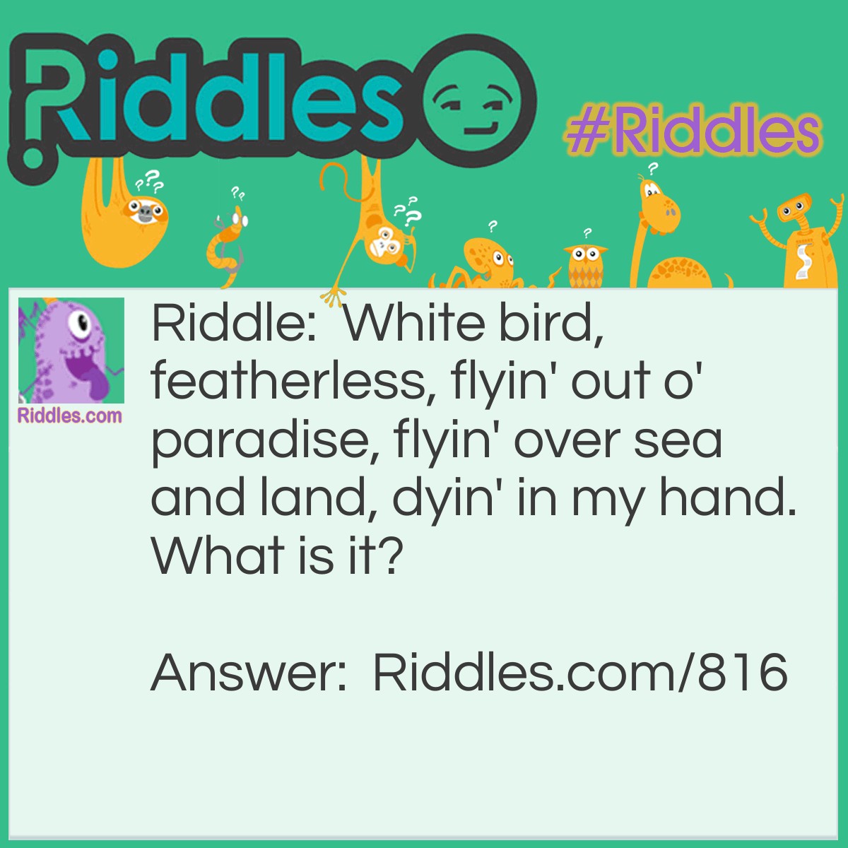 Riddle: White bird, featherless, flyin' out o' paradise, flyin' over sea and land, dyin' in my hand. What is it? Answer: A snowflake!