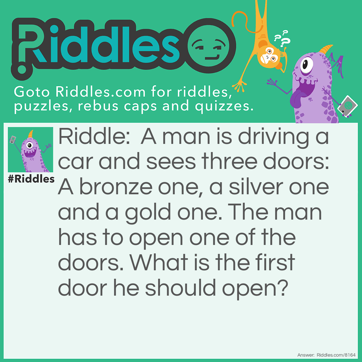 Riddle: A man is driving a car and sees three doors: A bronze one, a silver one and a gold one. The man has to open one of the doors. What is the first door he should open? Answer: His car door.