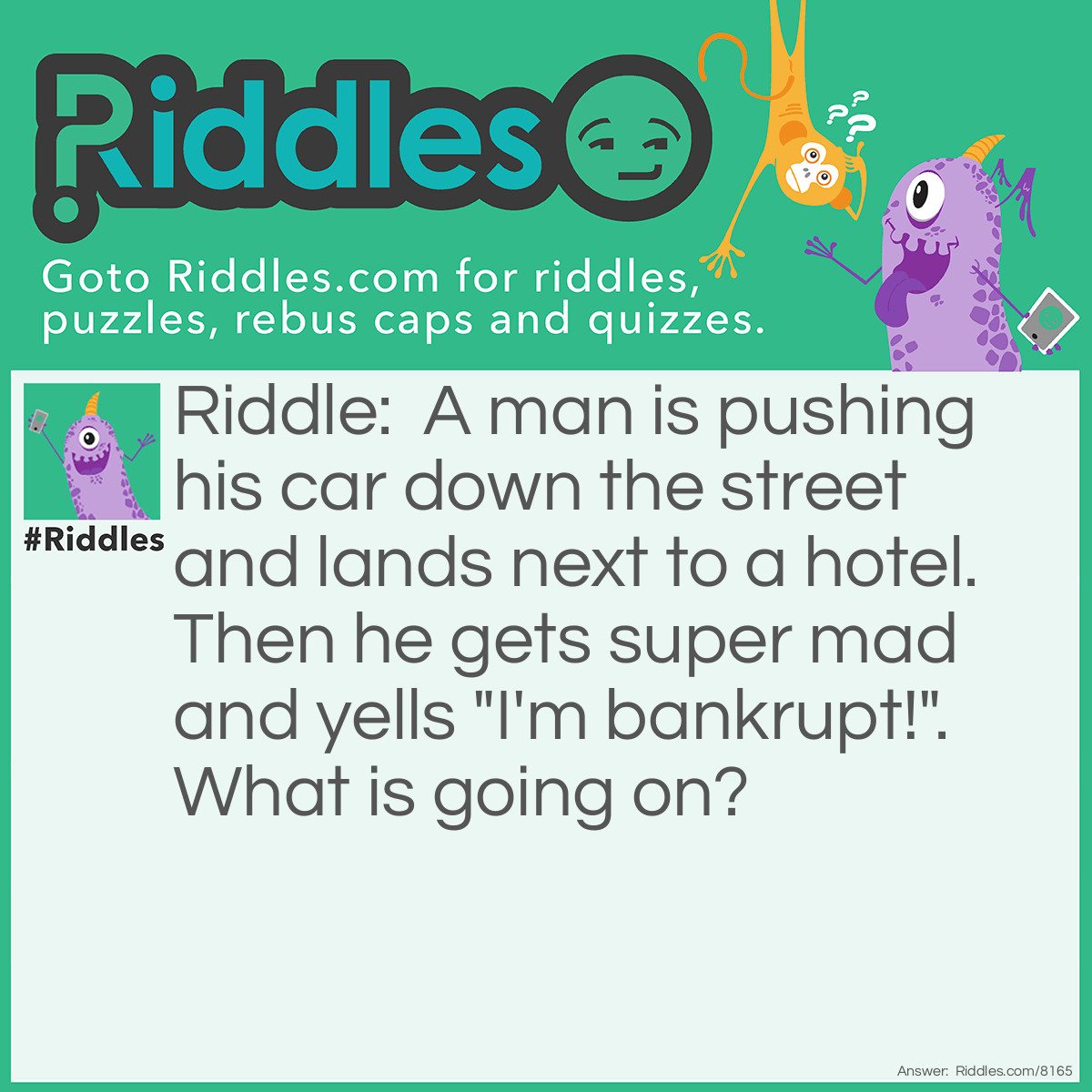 Riddle: A man is pushing his car down the street and lands next to a hotel. Then he gets super mad and yells "I'm bankrupt!". What is going on? Answer: A friendly game of monopoly.