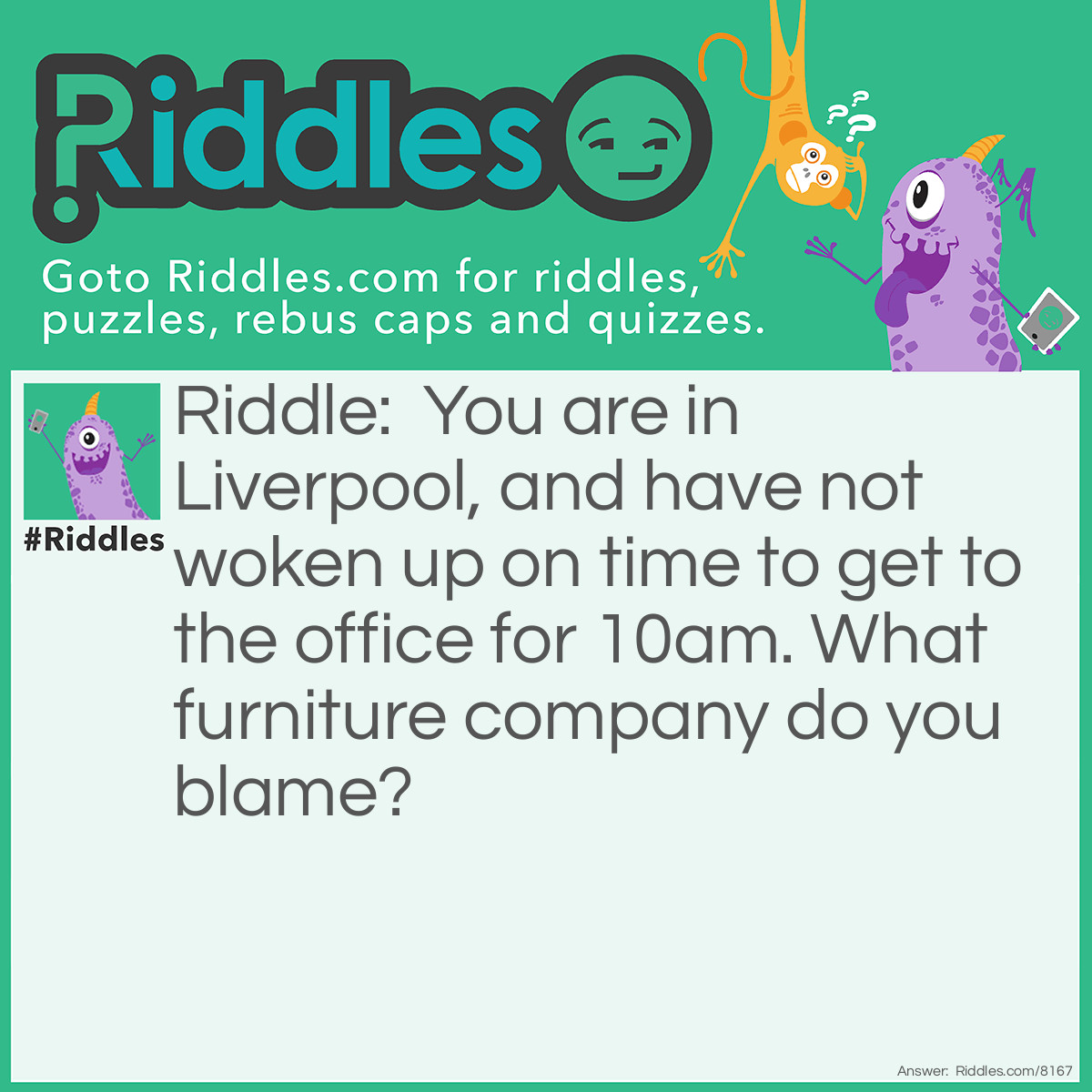 Riddle: You are in Liverpool, and have not woken up on time to get to the office for 10am. What furniture company do you blame? Answer: Dunelm Mill