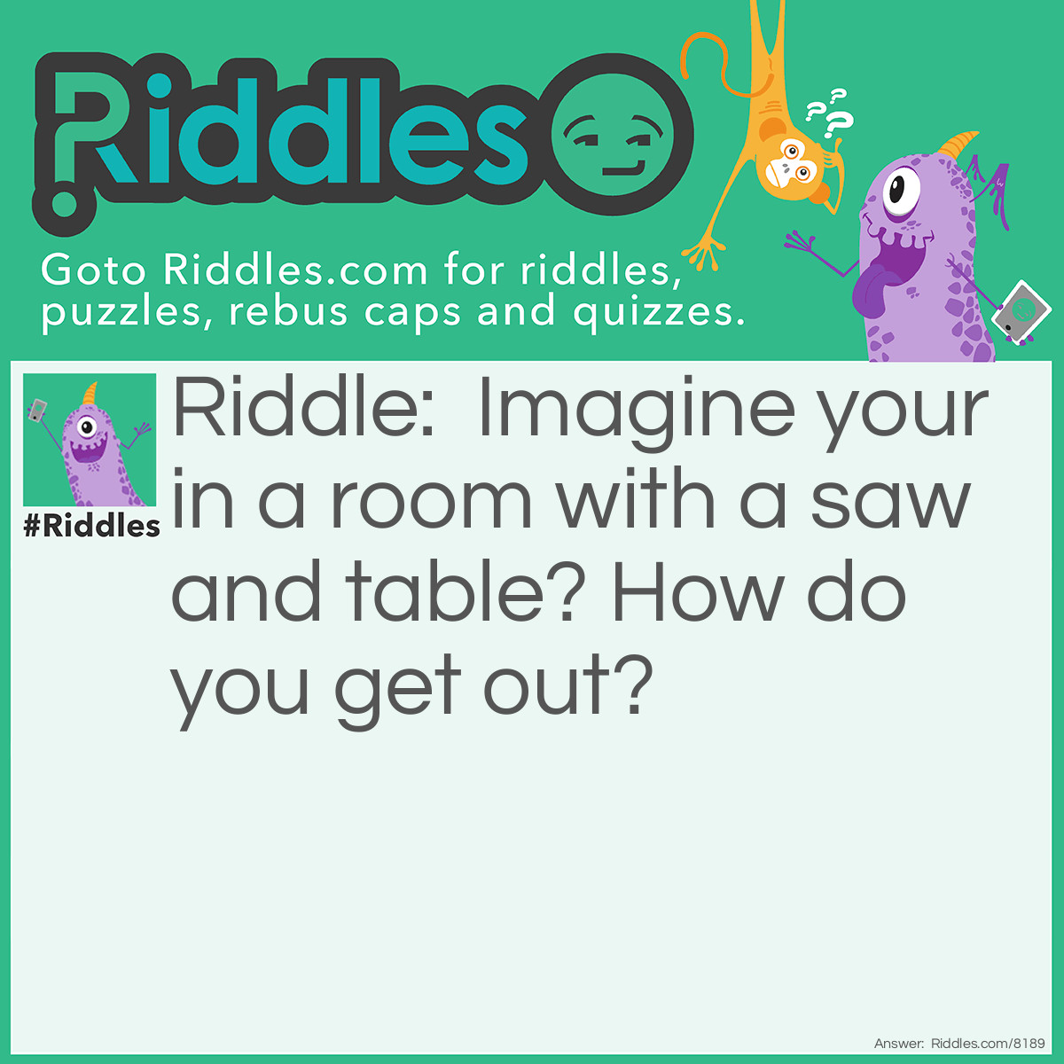 Riddle: Imagine your in a room with a saw and table? How do you get out? Answer: You cut the table in half and 2 halves make a hole and you jump through the hole.