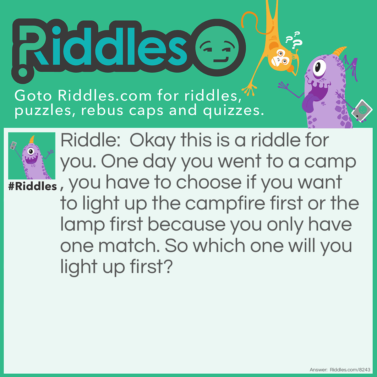 Riddle: Okay this is a riddle for you. One day you went to a camp, you have to choose if you want to light up the campfire first or the lamp first because you only have one match. So which one will you light up first? Answer: You are supposed to light up the match first, cause if you never light up the match how are you supposed to light up the campfire or the lamp!