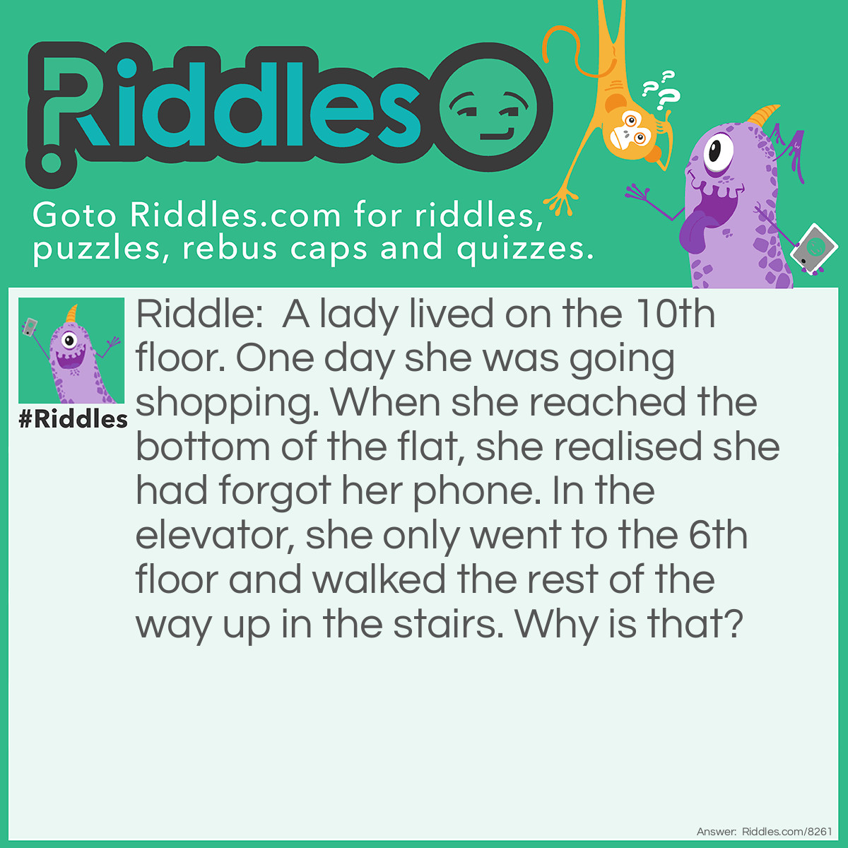 Riddle: A lady lived on the 10th floor. One day she was going shopping. When she reached the bottom of the flat, she realised she had forgot her phone. In the elevator, she only went to the 6th floor and walked the rest of the way up in the stairs. Why is that? Answer: She was a midget. She couldn't reach the 10th floor button.