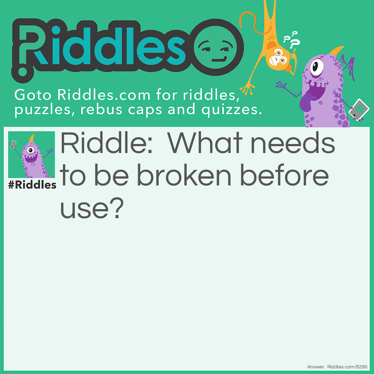 Riddle: What needs to be broken before use? Answer: Egg.